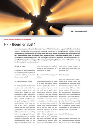 HR - Boom or Bust?



Linking Behaviour to Bottom Line Performance



HR - Boom or Bust?
                 Commentators are currently polarised around the future of the HR function. Some suggest that the function is about
                 to enter a boom period as after several years of cajoling, organisations are placing far greater emphasis on talent
                 management and putting strategic HR activities at the heart of the business. On the other hand, others believe that
                 HR is still struggling to rise to the challenge and is destined to remain a transaction based cost centre for the fore-
                 seeable future. As with most things, the truth probably lies somewhere in the middle. This article explores the evi-
                 dence for both perspectives and suggests that solving apparently intangible human capital problems is the best way
                 for HR to profit given current circumstances.


                 The Case for Boom                           picture that executives are now firmly   ment software this year compared to
                                                             focused on talent management as a        last, along with a record growth rate
                 In examining the factors contributing to    key, if not the top priority.            for 2007 of 20%7.
                 the possible ‘boom’ scenario, there are
                 at least four underlying developments       The Growth of Talent Management          Rising HR Salaries
                 which contribute to this1.                  Software
                                                                                                      Likely to be of greatest interest to prac-
                 The Talent Management Agenda                The second development is the growth     titioners is the increase in salary and
                                                             of the talent management software        interim rates for HR professionals. Reed
                 The most significant development is         market, suggesting that leaders are      Human Resources reports an 11% rise
                 recent research conducted by Price          paying more than lip service to the      in salaries during 2007 and a 30%
                 Waterhouse     Coopers     (PwC)    and     “our people are our greatest asset”      increase in the size of the interim mar-
                 McKinsey which suggests that talent         mantra. Gartner defines such software    ket. In similar fashion, agency Josline
                 management is now a major priority          by saying that “most large companies     Rowe reports a rise in interim day rates
                 for business leaders. PwC report that       have implemented an integrated set of    from £350 to £500. As with the soft-
                 89% of 1,150 CEOs agree that the peo-       administrative human capital manage-     ware market, such growth rates sug-
                 ple agenda is a top priority and a fur-     ment applications. Now, these compa-     gest that the intentions reported by
                 ther 67% believe this is where their        nies are turning their attention to      PwC and McKinsey are being translated
                 time is best spent2. Meanwhile,             strategic talent management applica-     into the market and show a genuine
                 McKinsey state that “By far the most        tions to get more value from their       commitment to act and recognition of
                 significant trend - cited by 47 percent     investments in people.”4 As reported     the value that HR can contribute8.
                 of the executives - is the intensifying     by the Yankee Group, this market has a
                 battle for talented people. Shifting cen-   CAGR5 of 26%, making the market          The State of the Profession
                 tres of economic activity and increasing    worth $4.0bn by 20096. The forecast
                 technological connectivity were the         also seems to be holding good with       There are a number of other trends that
                 next most important trends, each with       Gartner analyst Jim Holincheck report-   also suggest a positive future ahead for
                 34 percent.”3 Such data paints a clear      ing more enquiries for talent manage-    HR. The launch of the Human Capital
 