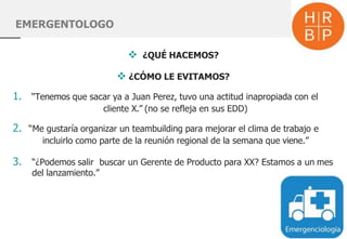 EMERGENTOLOGO
 ¿QUÉ HACEMOS?
 ¿CÓMO LE EVITAMOS?
1. “Tenemos que sacar ya a Juan Perez, tuvo una actitud inapropiada con el
cliente X.” (no se refleja en sus EDD)
2. “Me gustaría organizar un teambuilding para mejorar el clima de trabajo e
incluirlo como parte de la reunión regional de la semana que viene.”
3. “¿Podemos salir buscar un Gerente de Producto para XX? Estamos a un mes
del lanzamiento.”
 