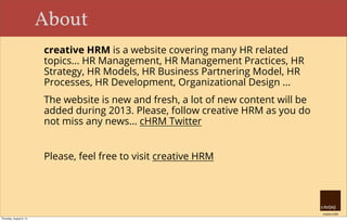 creative HRM
About
creative HRM is a website covering many HR related
topics... HR Management, HR Management Practices, HR
Strategy, HR Models, HR Business Partnering Model, HR
Processes, HR Development, Organizational Design ...
The website is new and fresh, a lot of new content will be
added during 2013. Please, follow creative HRM as you do
not miss any news... cHRM Twitter
Please, feel free to visit creative HRM
Thursday, August 8, 13
 