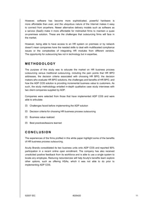 ©2007 IDC #205420 11
However, software has become more sophisticated, powerful hardware is
more affordable than ever, and the ubiquitous nature of the Internet makes it easy
to connect from anywhere. Newer alternative delivery models such as software as
a service (SaaS) make it more affordable for midmarket firms to maintain a quasi
on-premises solution. These are the challenges that outsourcing firms will face in
the market.
However, being able to have access to an HR system on premises or by network
doesn't mean companies have the needed skills to deal with multifaceted compliance
issues or the complexities of integrating HR modules from different vendors.
The opportunity for outsourcing lies not in technology but in expertise.
M E T H O D O L O G Y
The purpose of this study was to educate the market on HR business process
outsourcing versus traditional outsourcing, including the pain points that HR BPO
addresses, the decision criteria associated with choosing HR BPO, the decision
makers who evaluate HR BPO solutions, the challenges and benefits of HR BPO, and
how the ADP COS solution is providing incremental business value to customers. As
such, the study methodology entailed in-depth qualitative case study interviews with
two client companies supplied by ADP.
Companies were selected from those that have implemented ADP COS and were
able to articulate:
! Challenges faced before implementing the ADP solution
! Decision criteria for choosing HR business process outsourcing
! Business value realized
! Best practices/lessons learned
C O N C L U S I O N
The experiences of the firms profiled in this white paper highlight some of the benefits
of HR business process outsourcing.
Acuity Brands consolidated its two business units onto ADP COS and reported 90%
participation in a recent online open enrollment. The company has also received
unsolicited positive feedback from its workforce and is able to use a single system to
locate any employee. Reducing redundancies will help Acuity's benefits team explore
other options, such as offering HSAs, which it was not able to do prior to
implementing ADP COS.
 