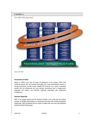 ©2007 IDC #205420 5
F I G U R E 2
T h e A D P C O S A p p r o a c h
Source: ADP, 2007
Economies of Scale
Based on ADP's more than 55 years of experience in the industry, ADP COS
combines payroll, HR, and benefits technology into a fully administered solution to
provide economies of scale across multiple HR functions. As a result, companies
benefit from the efficiencies and cost savings synonymous with a single-source
integrated HR solution and eliminate expenses associated with multivendor
management.
Domain Expertise
ADP is the largest payroll and HR services provider in the world and the leading
provider of benefits administration to companies with fewer than 20,000 employees.
Additionally, ADP's Employee Service Center is staffed with more than 500 dedicated
Certified Payroll Professionals.
 