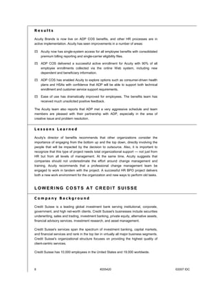8 #205420 ©2007 IDC
R e s u l t s
Acuity Brands is now live on ADP COS benefits, and other HR processes are in
active implementation. Acuity has seen improvements in a number of areas:
! Acuity now has single-system access for all employee benefits with consolidated
premium billing reporting and single-carrier eligibility files.
! ADP COS delivered a successful active enrollment for Acuity with 90% of all
employee enrollments collected via the online Web system, including new
dependent and beneficiary information.
! ADP COS has enabled Acuity to explore options such as consumer-driven health
plans and HSAs with confidence that ADP will be able to support both technical
enrollment and customer service support requirements.
! Ease of use has dramatically improved for employees. The benefits team has
received much unsolicited positive feedback.
The Acuity team also reports that ADP met a very aggressive schedule and team
members are pleased with their partnership with ADP, especially in the area of
creative issue and problem resolution.
L e s s o n s L e a r n e d
Acuity's director of benefits recommends that other organizations consider the
importance of engaging from the bottom up and the top down, directly involving the
people that will be impacted by the decision to outsource. Also, it is important to
recognize that this type of project needs total organizational support — not just from
HR but from all levels of management. At the same time, Acuity suggests that
companies should not underestimate the effort around change management and
training. Acuity recommends that a professional change management team be
engaged to work in tandem with the project. A successful HR BPO project delivers
both a new work environment for the organization and new ways to perform old tasks.
L O W E R I N G C O S T S AT C R E D I T S U I S S E
C o m p a n y B a c k g r o u n d
Credit Suisse is a leading global investment bank serving institutional, corporate,
government, and high net-worth clients. Credit Suisse's businesses include securities
underwriting, sales and trading, investment banking, private equity, alternative assets,
financial advisory services, investment research, and asset management.
Credit Suisse's services span the spectrum of investment banking, capital markets,
and financial services and rank in the top tier in virtually all major business segments.
Credit Suisse's organizational structure focuses on providing the highest quality of
client-centric services.
Credit Suisse has 10,000 employees in the United States and 19,000 worldwide.
 