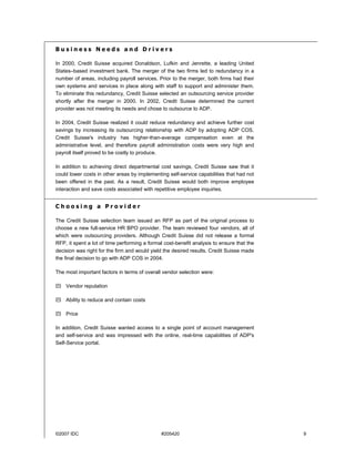 ©2007 IDC #205420 9
B u s i n e s s N e e d s a n d D r i v e r s
In 2000, Credit Suisse acquired Donaldson, Lufkin and Jenrette, a leading United
States–based investment bank. The merger of the two firms led to redundancy in a
number of areas, including payroll services. Prior to the merger, both firms had their
own systems and services in place along with staff to support and administer them.
To eliminate this redundancy, Credit Suisse selected an outsourcing service provider
shortly after the merger in 2000. In 2002, Credit Suisse determined the current
provider was not meeting its needs and chose to outsource to ADP.
In 2004, Credit Suisse realized it could reduce redundancy and achieve further cost
savings by increasing its outsourcing relationship with ADP by adopting ADP COS.
Credit Suisse's industry has higher-than-average compensation even at the
administrative level, and therefore payroll administration costs were very high and
payroll itself proved to be costly to produce.
In addition to achieving direct departmental cost savings, Credit Suisse saw that it
could lower costs in other areas by implementing self-service capabilities that had not
been offered in the past. As a result, Credit Suisse would both improve employee
interaction and save costs associated with repetitive employee inquiries.
C h o o s i n g a P r o v i d e r
The Credit Suisse selection team issued an RFP as part of the original process to
choose a new full-service HR BPO provider. The team reviewed four vendors, all of
which were outsourcing providers. Although Credit Suisse did not release a formal
RFP, it spent a lot of time performing a formal cost-benefit analysis to ensure that the
decision was right for the firm and would yield the desired results. Credit Suisse made
the final decision to go with ADP COS in 2004.
The most important factors in terms of overall vendor selection were:
! Vendor reputation
! Ability to reduce and contain costs
! Price
In addition, Credit Suisse wanted access to a single point of account management
and self-service and was impressed with the online, real-time capabilities of ADP's
Self-Service portal.
 