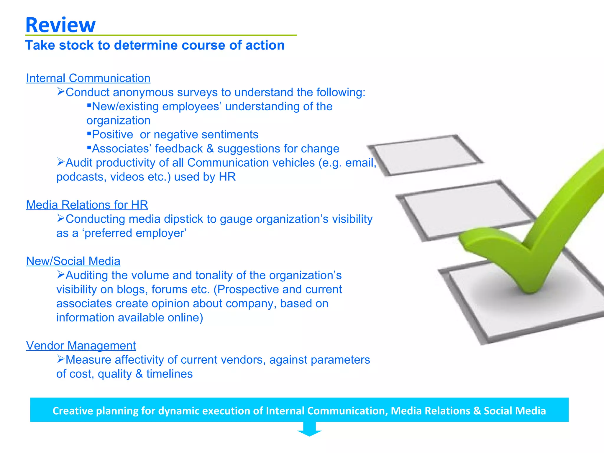 Review
Take stock to determine course of action

Internal Communication
      Conduct anonymous surveys to understand the following:
           New/existing employees’ understanding of the
           organization
           Positive or negative sentiments
           Associates’ feedback & suggestions for change
      Audit productivity of all Communication vehicles (e.g. email,
      podcasts, videos etc.) used by HR

Media Relations for HR
     Conducting media dipstick to gauge organization’s visibility
     as a ‘preferred employer’

New/Social Media
    Auditing the volume and tonality of the organization’s
    visibility on blogs, forums etc. (Prospective and current
    associates create opinion about company, based on
    information available online)

Vendor Management
    Measure affectivity of current vendors, against parameters
    of cost, quality & timelines


     Creative planning for dynamic execution of Internal Communication, Media Relations & Social Media
 