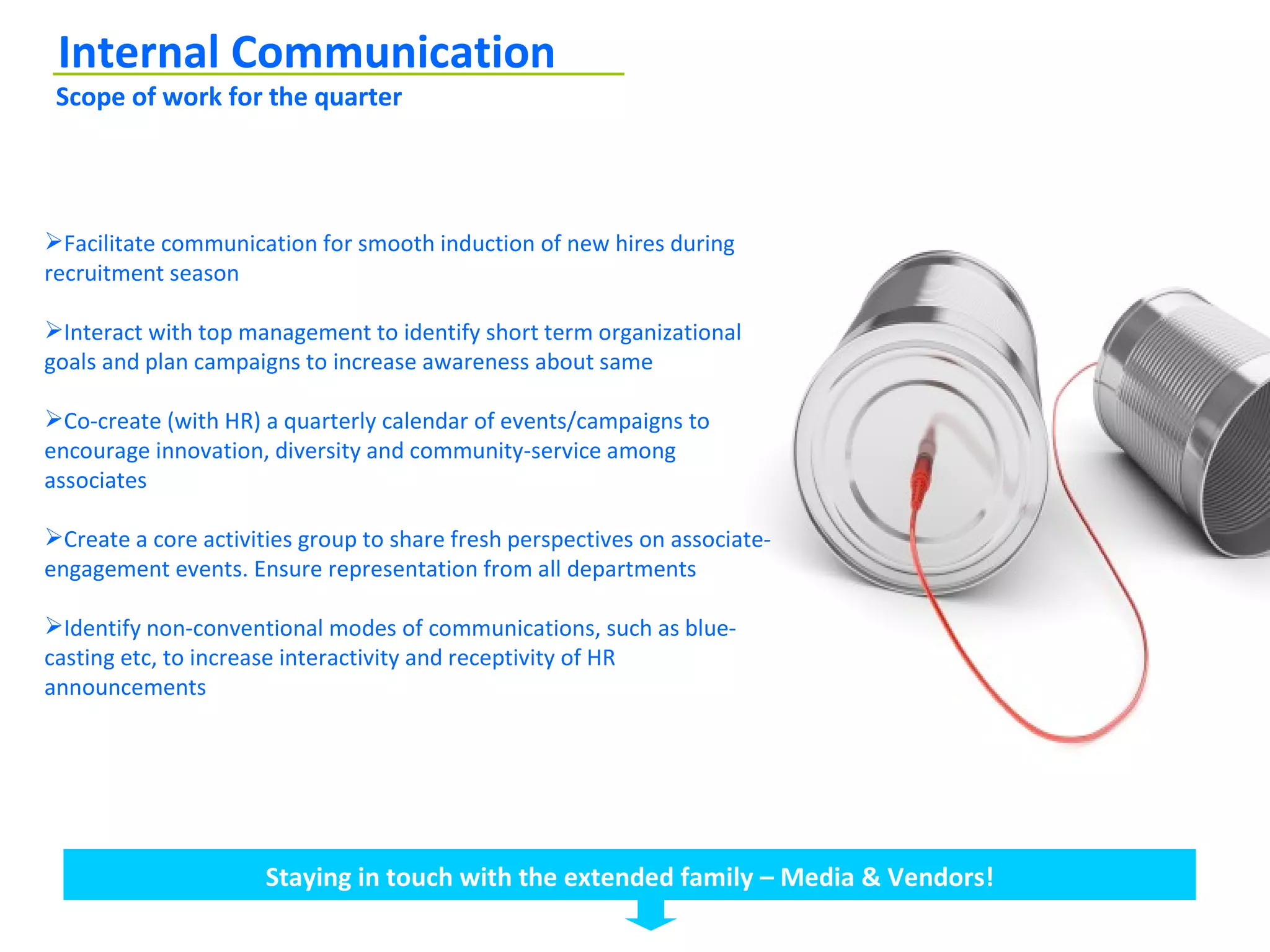 Internal Communication
 Scope of work for the quarter




Facilitate communication for smooth induction of new hires during
recruitment season

Interact with top management to identify short term organizational
goals and plan campaigns to increase awareness about same

Co-create (with HR) a quarterly calendar of events/campaigns to
encourage innovation, diversity and community-service among
associates

Create a core activities group to share fresh perspectives on associate-
engagement events. Ensure representation from all departments

Identify non-conventional modes of communications, such as blue-
casting etc, to increase interactivity and receptivity of HR
announcements




                      Staying in touch with the extended family – Media & Vendors!
 