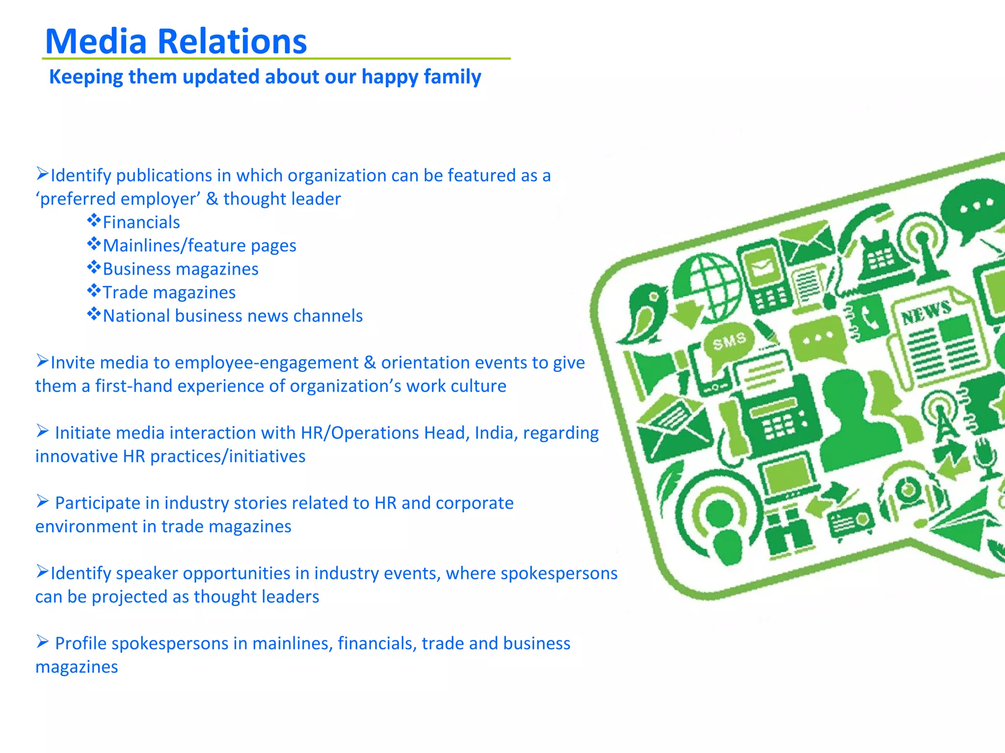 Media Relations
 Keeping them updated about our happy family



Identify publications in which organization can be featured as a
‘preferred employer’ & thought leader
      Financials
      Mainlines/feature pages
      Business magazines
      Trade magazines
      National business news channels

Invite media to employee-engagement & orientation events to give
them a first-hand experience of organization’s work culture

 Initiate media interaction with HR/Operations Head, India, regarding
innovative HR practices/initiatives

 Participate in industry stories related to HR and corporate
environment in trade magazines

Identify speaker opportunities in industry events, where spokespersons
can be projected as thought leaders

 Profile spokespersons in mainlines, financials, trade and business
magazines
 
