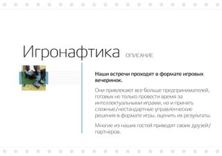 Игронафтика ОПИСАНИЕ
Наши встречи проходят в формате игровых
вечеринок.
Они привлекают все больше предпринимателей,
готовых не только провести время за
интеллектуальными играми, но и принять
сложные/нестандартные управленческие
решения в формате игры, оценить их результаты.
Многие из наших гостей приводят своих друзей/
партнеров.
 