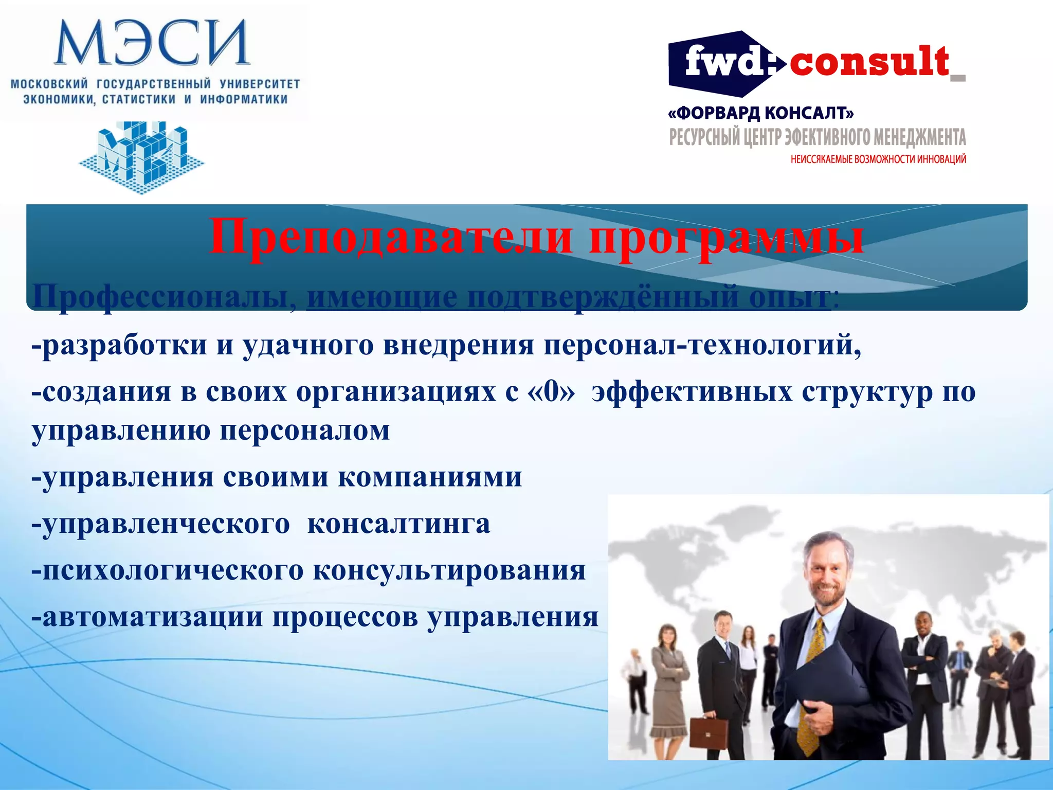 Преподаватели программы 
Профессионалы, имеющие подтверждённый опыт: 
-разработки и удачного внедрения персонал-технологий, 
-создания в своих организациях с «0» эффективных структур по 
управлению персоналом 
-управления своими компаниями 
-управленческого консалтинга 
-психологического консультирования 
-автоматизации процессов управления 
 