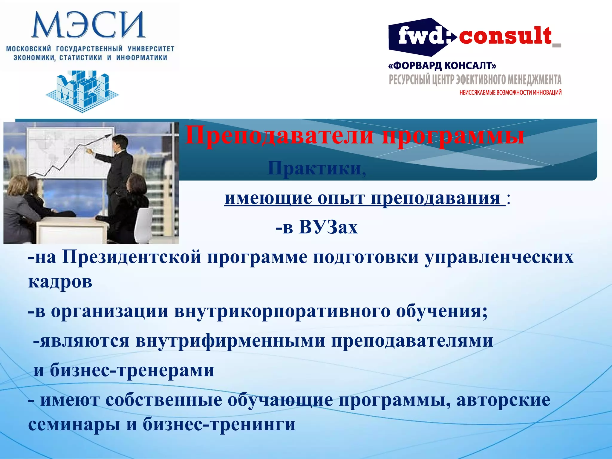 Преподаватели программы 
Практики, 
имеющие опыт преподавания : 
-в ВУЗах 
-на Президентской программе подготовки управленческих 
кадров 
-в организации внутрикорпоративного обучения; 
-являются внутрифирменными преподавателями 
и бизнес-тренерами 
- имеют собственные обучающие программы, авторские 
семинары и бизнес-тренинги 
 