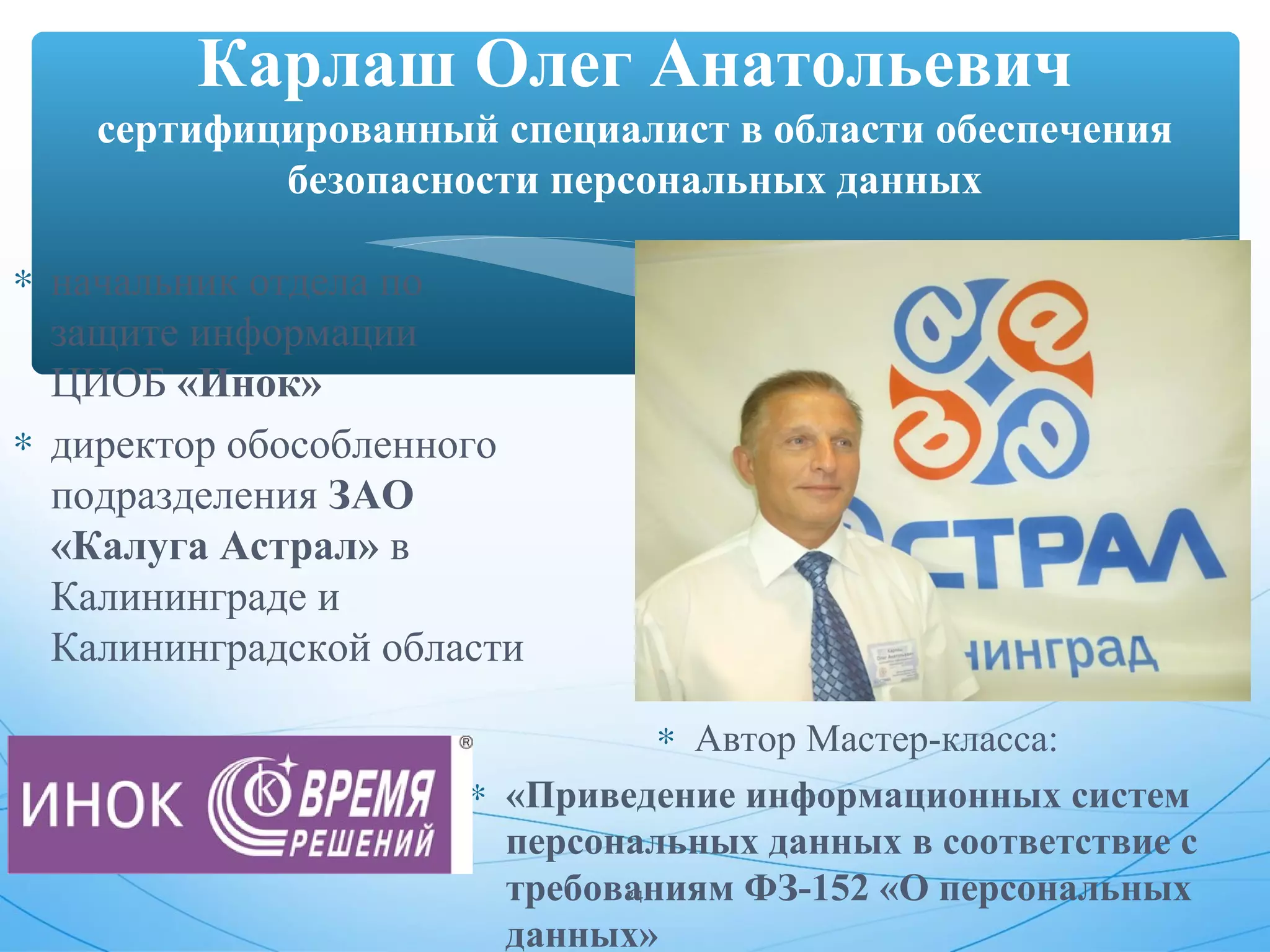 Карлаш Олег Анатольевич 
сертифицированный специалист в области обеспечения 
безопасности персональных данных 
* начальник отдела по 
защите информации 
ЦИОБ «Инок» 
* директор обособленного 
подразделения ЗАО 
«Калуга Астрал» в 
Калининграде и 
Калининградской области 
* Автор Мастер-класса: 
* «Приведение информационных систем 
персональных данных в соответствие с 
требованиям 24 
ФЗ-152 «О персональных 
данных» 
 