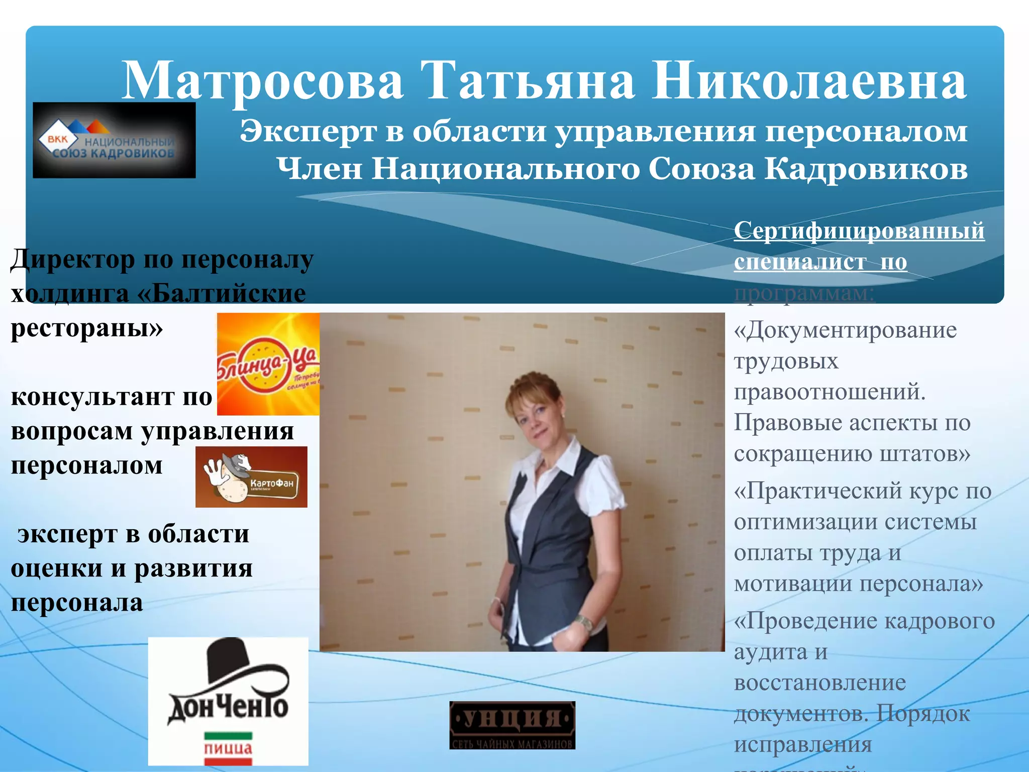 Матросова Татьяна Николаевна 
Эксперт в области управления персоналом 
Член Национального Союза Кадровиков 
Директор по персоналу 
холдинга «Балтийские 
рестораны» 
консультант по 
вопросам управления 
персоналом 
эксперт в области 
оценки и развития 
персонала 
* Сертифицированный 
специалист по 
программам: 
* «Документирование 
трудовых 
правоотношений. 
Правовые аспекты по 
сокращению штатов» 
* «Практический курс по 
оптимизации системы 
оплаты труда и 
мотивации персонала» 
* «Проведение кадрового 
аудита и 
восстановление 
документов. Порядок 
исправления 
нарушений» 
25 
 