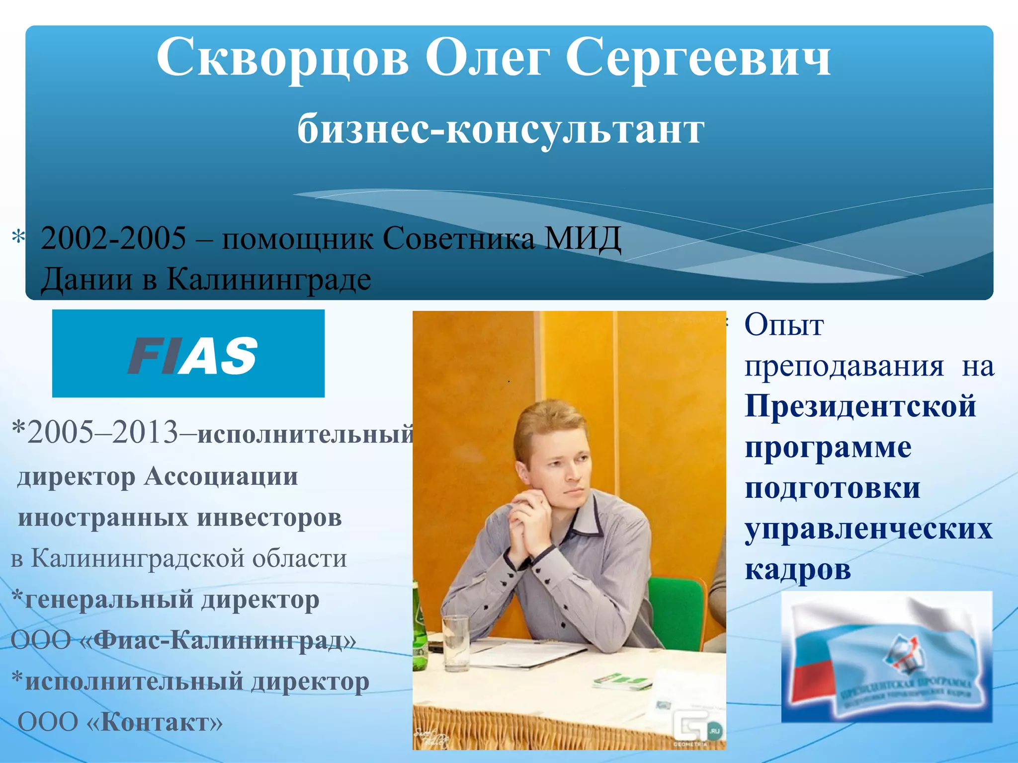 Скворцов Олег Сергеевич 
бизнес-консультант 
* 2002-2005 – помощник Советника МИД 
Дании в Калининграде 
*2005–2013–исполнительный 
директор Ассоциации 
иностранных инвесторов 
в Калининградской области 
*генеральный директор 
ООО «Фиас-Калининград» 
*исполнительный директор 
ООО «Контакт» 
* Опыт 
преподавания на 
Президентской 
программе 
подготовки 
управленческих 
кадров 
FIAS 
 