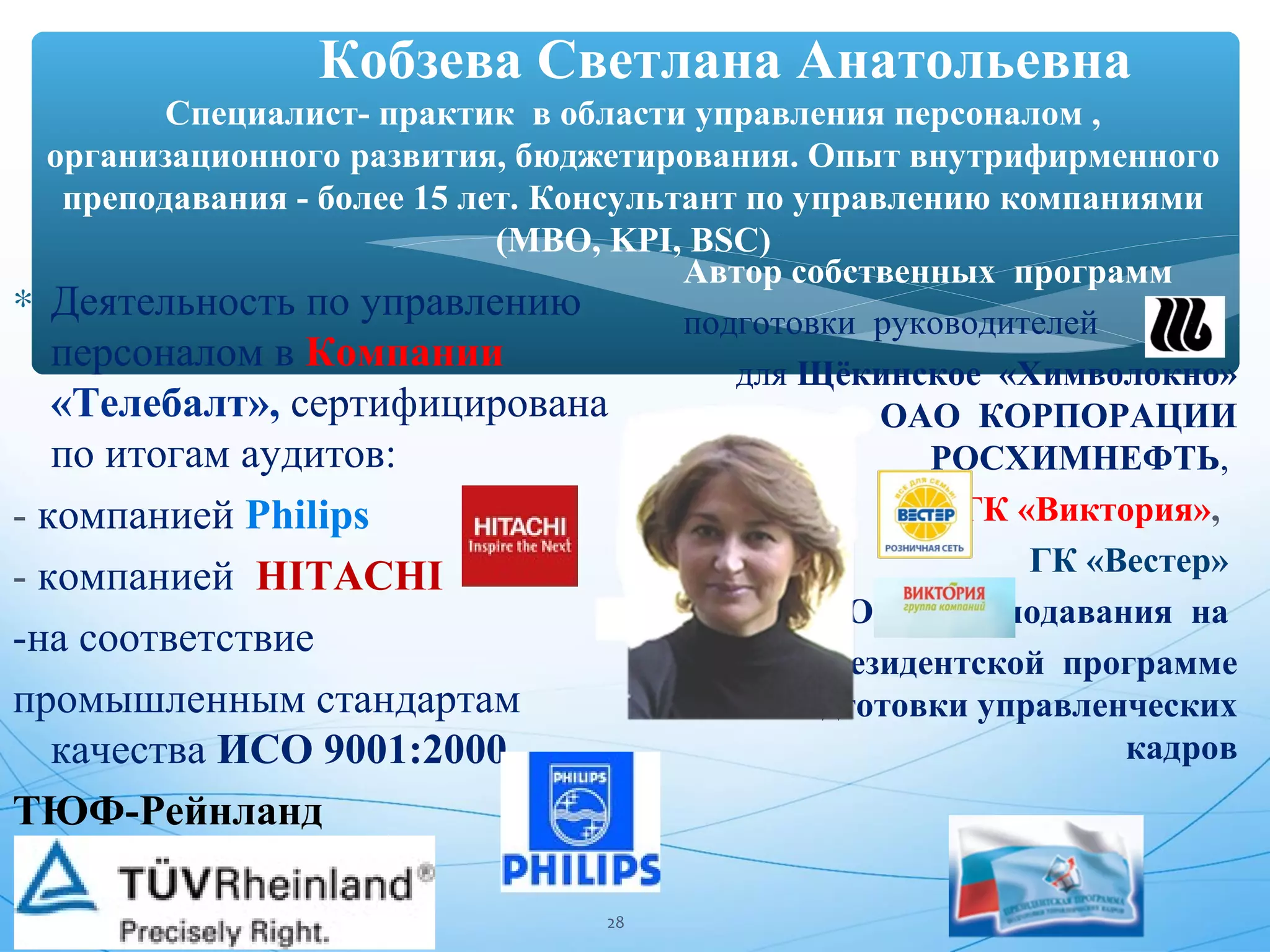Кобзева Светлана Анатольевна 
Специалист- практик в области управления персоналом , 
организационного развития, бюджетирования. Опыт внутрифирменного 
преподавания - более 15 лет. Консультант по управлению компаниями 
(MBO, KPI, BSC) 
* Деятельность по управлению 
персоналом в Компании 
«Телебалт», сертифицирована 
по итогам аудитов: 
- компанией Philips 
- компанией HITACHI 
-на соответствие 
промышленным стандартам 
качества ИСО 9001:2000 
ТЮФ-Рейнланд 
Автор собственных программ 
подготовки руководителей 
для Щёкинское «Химволокно» 
ОАО КОРПОРАЦИИ 
РОСХИМНЕФТЬ, 
ГК «Виктория», 
ГК «Вестер» 
Опыт преподавания на 
Президентской программе 
подготовки управленческих 
кадров 
28 
 