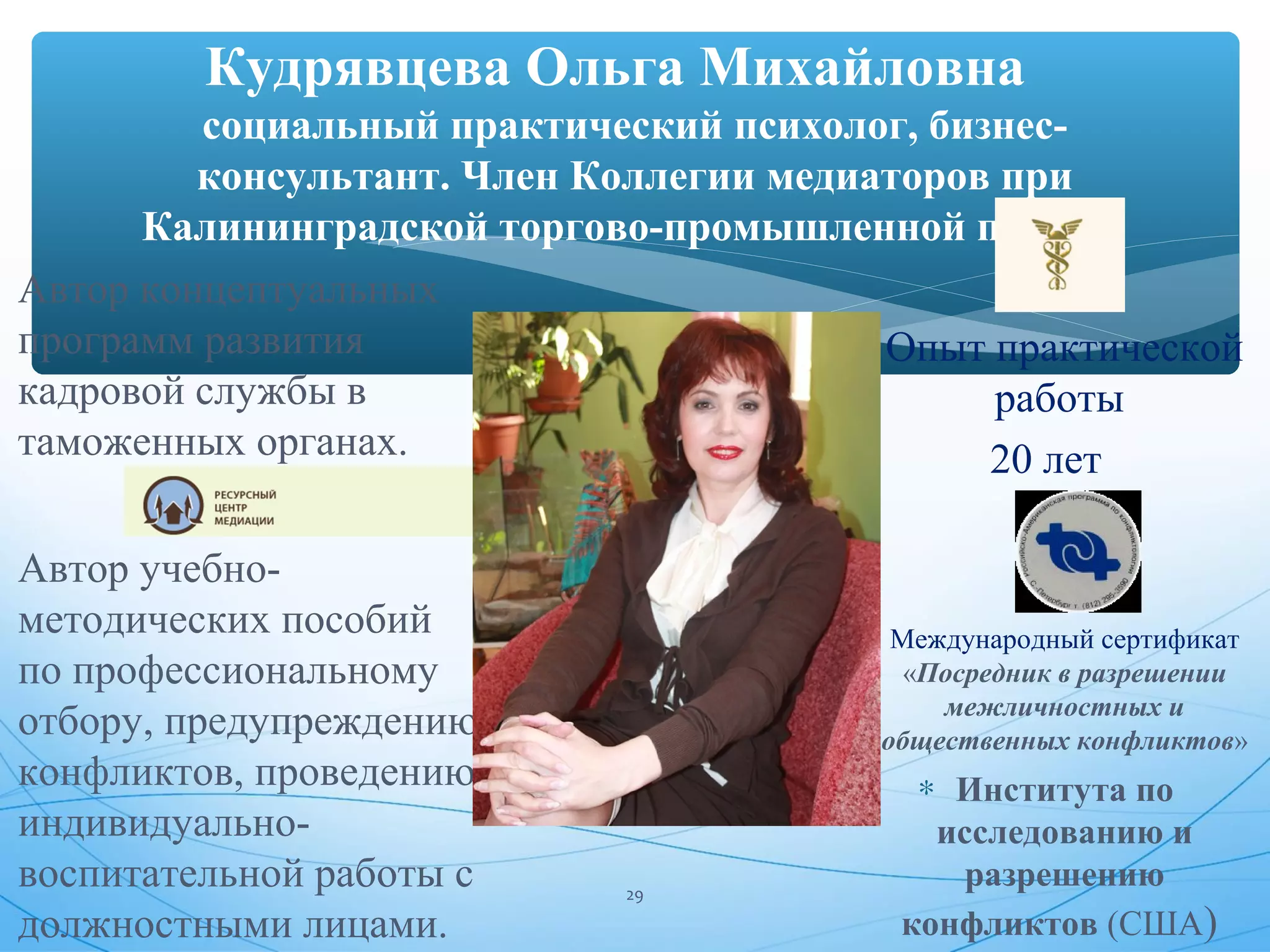 Кудрявцева Ольга Михайловна 
социальный практический психолог, бизнес- 
консультант. Член Коллегии медиаторов при 
Калининградской торгово-промышленной палате. 
* Автор концептуальных 
программ развития 
кадровой службы в 
таможенных органах. 
* Автор учебно- 
методических пособий 
по профессиональному 
отбору, предупреждению 
конфликтов, проведению 
индивидуально- 
воспитательной работы с 
должностными лицами. 
* Опыт практической 
работы 
20 лет 
* Международный сертификат 
«Посредник в разрешении 
межличностных и 
общественных конфликтов» 
* Института по 
исследованию и 
разрешению 
конфликтов (США) 29 
 