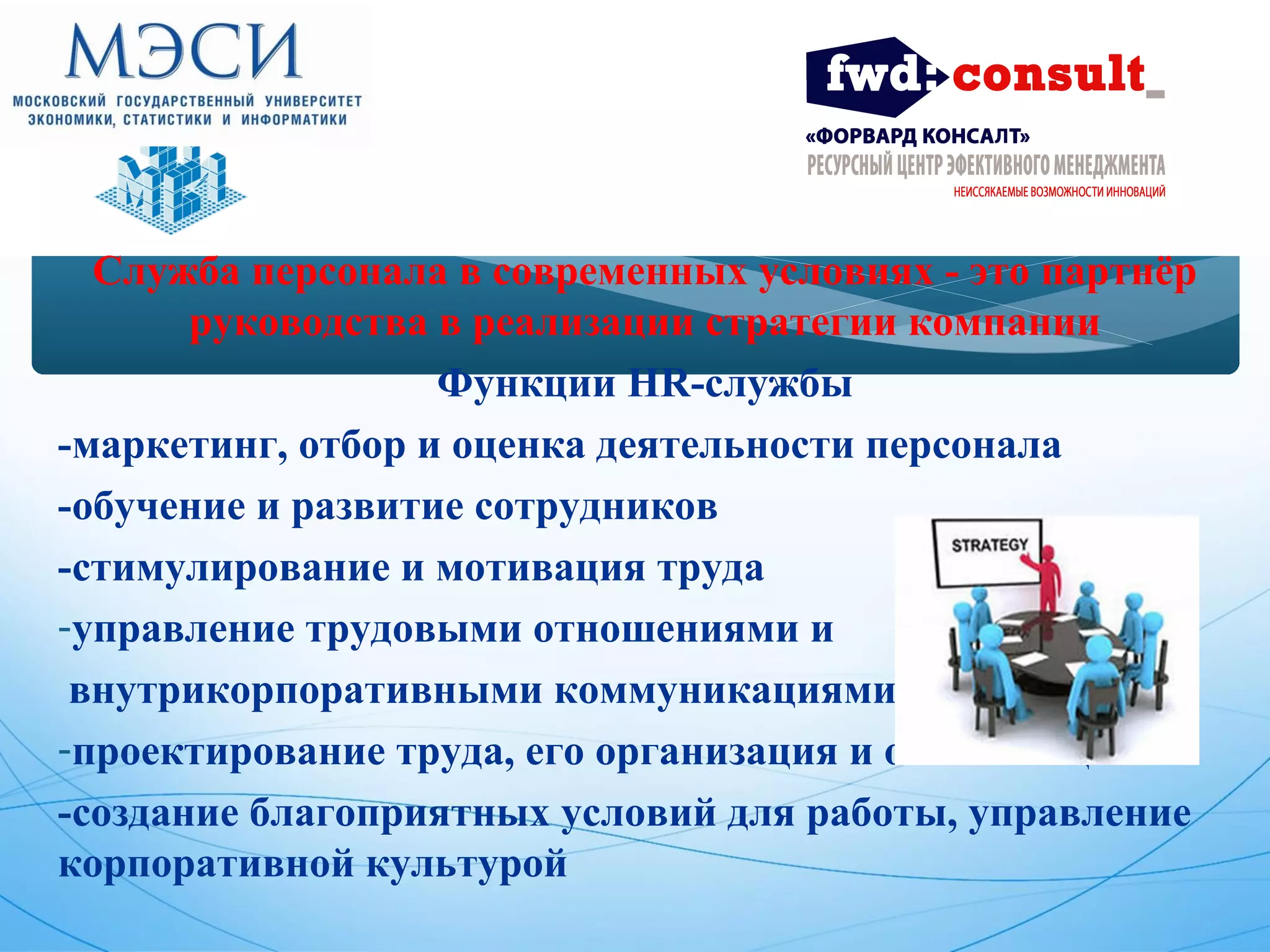 Служба персонала в современных условиях - это партнёр 
руководства в реализации стратегии компании 
Функции HR-службы 
-маркетинг, отбор и оценка деятельности персонала 
-обучение и развитие сотрудников 
-стимулирование и мотивация труда 
-управление трудовыми отношениями и 
внутрикорпоративными коммуникациями 
-проектирование труда, его организация и оптимизация 
-создание благоприятных условий для работы, управление 
корпоративной культурой 
 