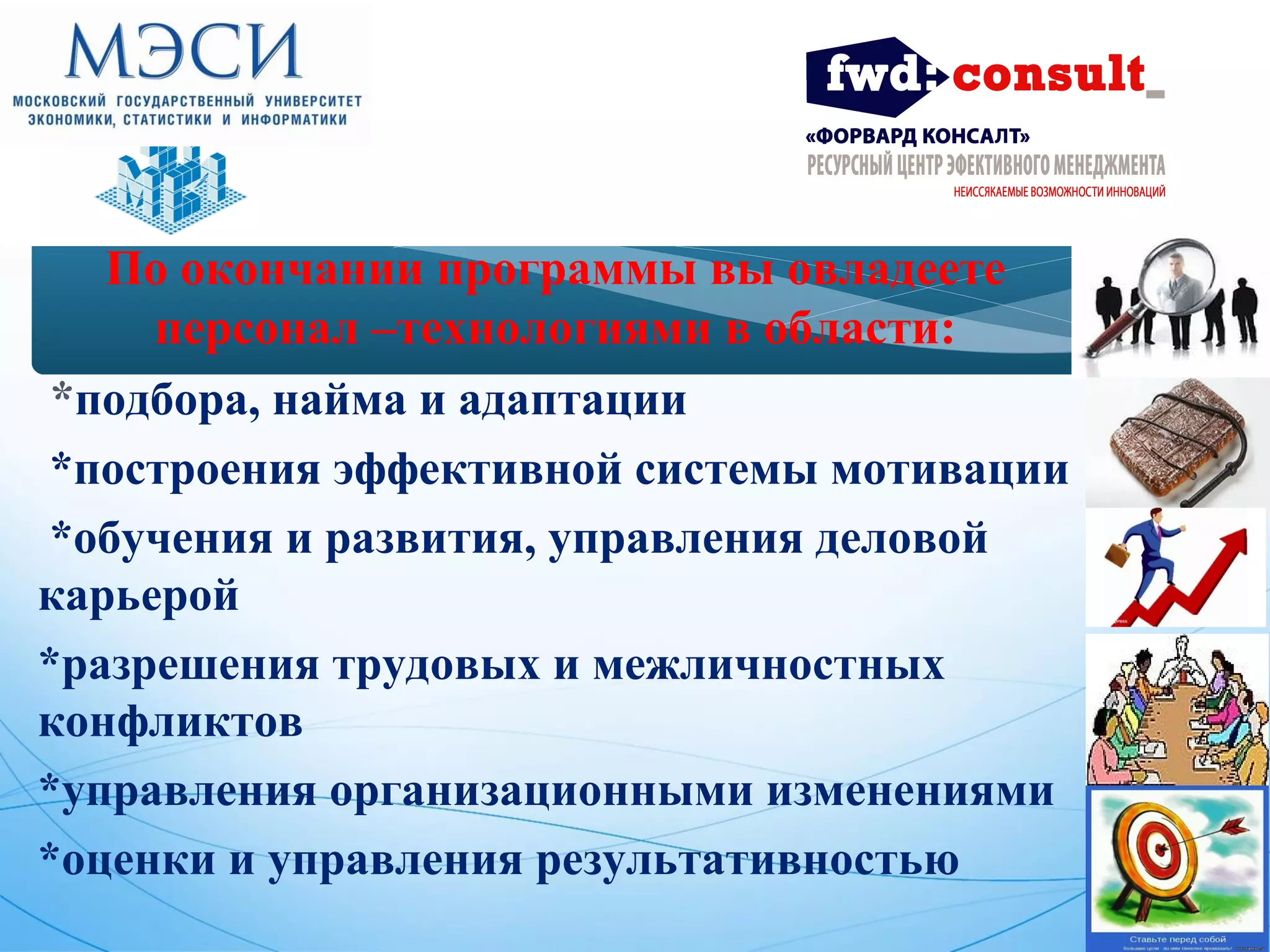 По окончании программы вы овладеете 
персонал –технологиями в области: 
*подбора, найма и адаптации 
*построения эффективной системы мотивации 
*обучения и развития, управления деловой 
карьерой 
*разрешения трудовых и межличностных 
конфликтов 
*управления организационными изменениями 
*оценки и управления результативностью 
 