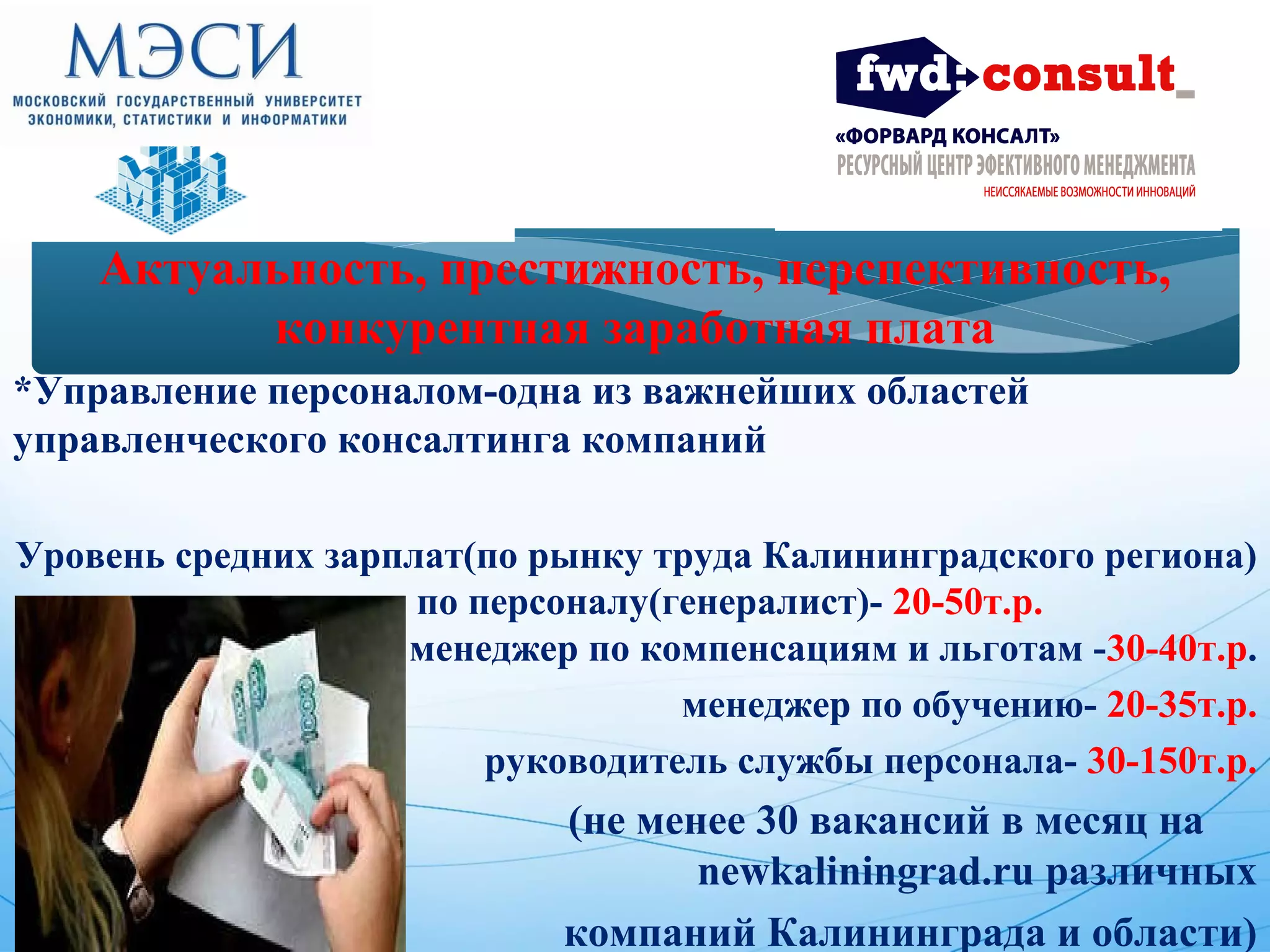 Актуальность, престижность, перспективность, 
конкурентная заработная плата 
*Управление персоналом-одна из важнейших областей 
управленческого консалтинга компаний 
Уровень средних зарплат(по рынку труда Калининградского региона) 
менеджер по персоналу(генералист)- 20-50т.р. 
менеджер по компенсациям и льготам -30-40т.р. 
* менеджер по обучению- 20-35т.р. 
* руководитель службы персонала- 30-150т.р. 
* (не менее 30 вакансий в месяц на 
newkaliningrad.ru различных 
компаний Калининграда и области) 
 