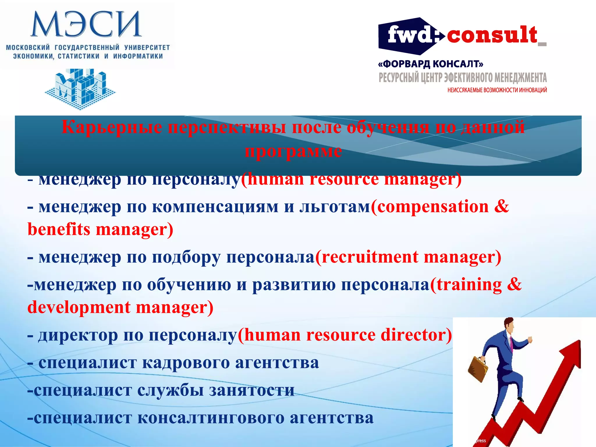Карьерные перспективы после обучения по данной 
программе 
- менеджер по персоналу(human resource manager) 
- менеджер по компенсациям и льготам(compensation & 
benefits manager) 
- менеджер по подбору персонала(recruitment manager) 
-менеджер по обучению и развитию персонала(training & 
development manager) 
- директор по персоналу(human resource director) 
- специалист кадрового агентства 
-специалист службы занятости 
-специалист консалтингового агентства 
 