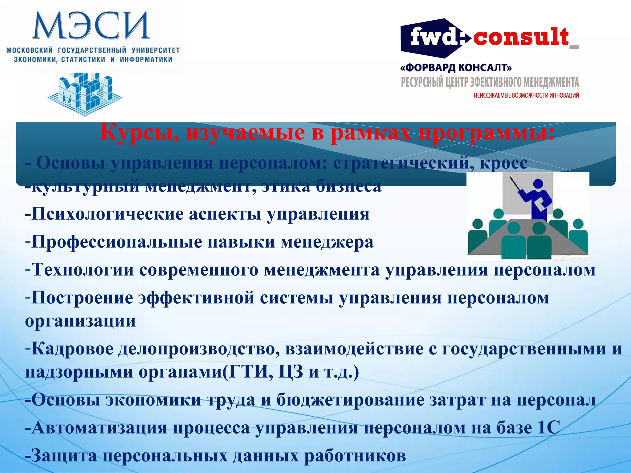 Курсы, изучаемые в рамках программы: 
- Основы управления персоналом: стратегический, кросс 
-культурный менеджмент, этика бизнеса 
-Психологические аспекты управления 
-Профессиональные навыки менеджера 
-Технологии современного менеджмента управления персоналом 
-Построение эффективной системы управления персоналом 
организации 
-Кадровое делопроизводство, взаимодействие с государственными и 
надзорными органами(ГТИ, ЦЗ и т.д.) 
-Основы экономики труда и бюджетирование затрат на персонал 
-Автоматизация процесса управления персоналом на базе 1С 
-Защита персональных данных работников 
 
