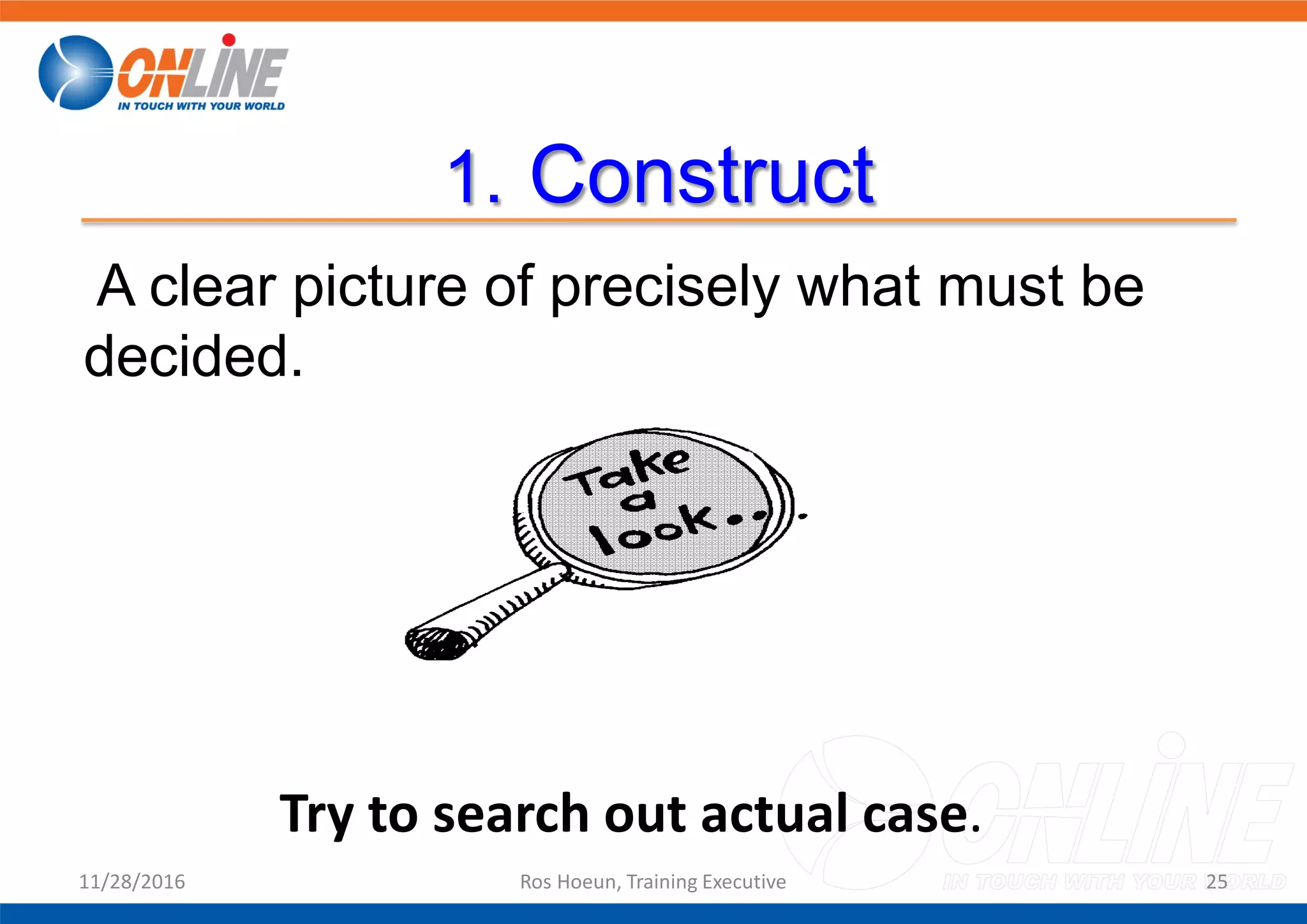 1. Construct
A clear picture of precisely what must be
decided.
11/28/2016 Ros Hoeun, Training Executive 25
Try to search out actual case.
 