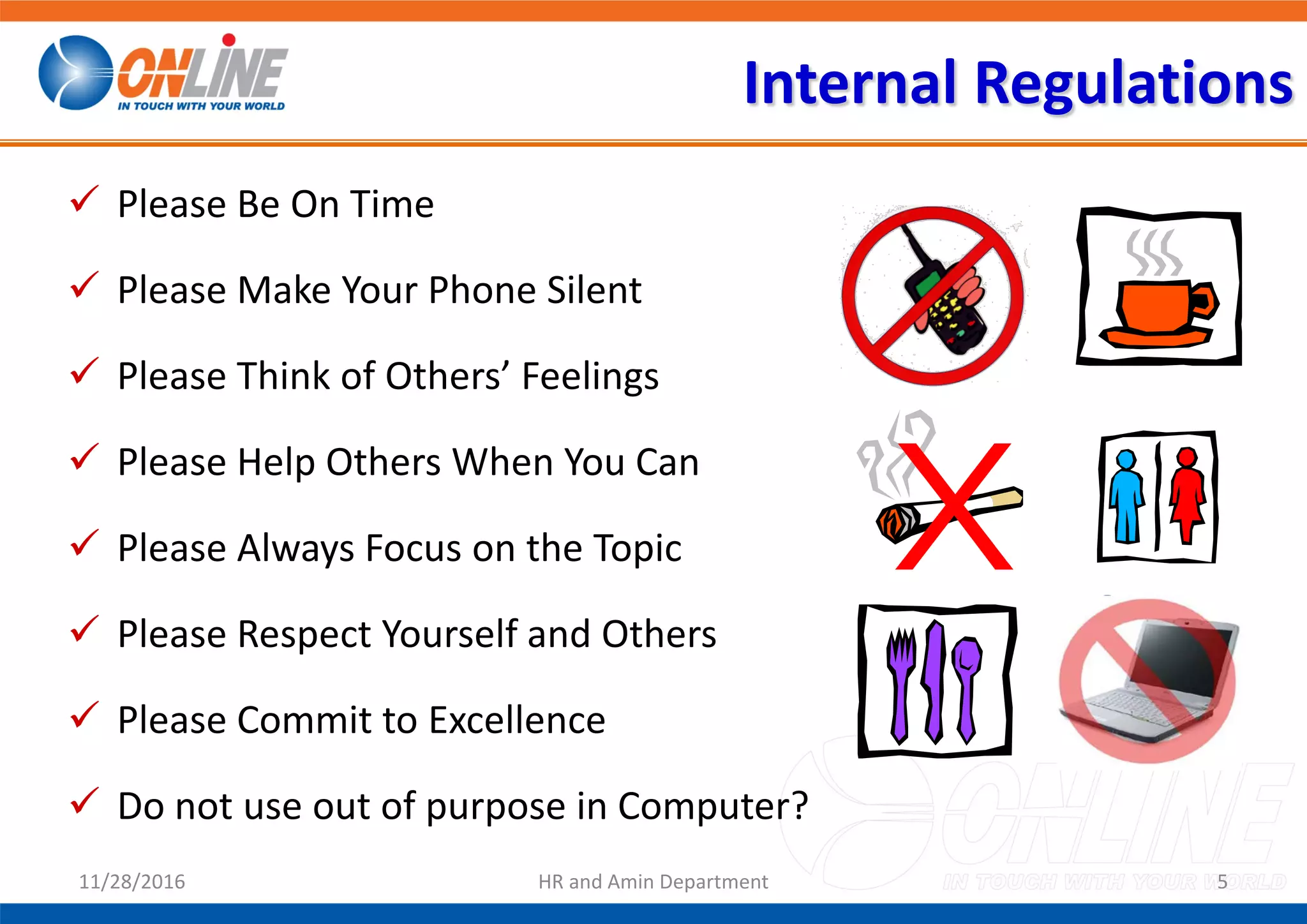 Internal Regulations
 Please Be On Time
 Please Make Your Phone Silent
 Please Think of Others’ Feelings
 Please Help Others When You Can
 Please Always Focus on the Topic
 Please Respect Yourself and Others
 Please Commit to Excellence
 Do not use out of purpose in Computer?
Exit
511/28/2016 HR and Amin Department
 