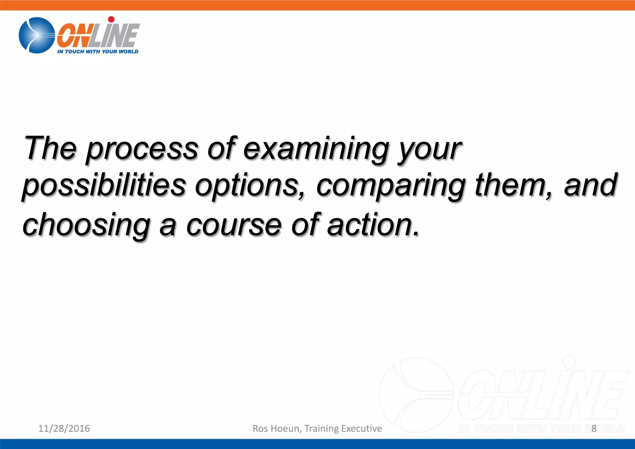 11/28/2016 Ros Hoeun, Training Executive 8
The process of examining your
possibilities options, comparing them, and
choosing a course of action.
 