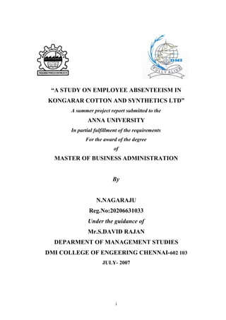 “A STUDY ON EMPLOYEE ABSENTEEISM IN
KONGARAR COTTON AND SYNTHETICS LTD”
A summer project report submitted to the

ANNA UNIVERSITY
In partial fulfillment of the requirements
For the award of the degree
of

MASTER OF BUSINESS ADMINISTRATION
By
N.NAGARAJU
Reg.No:20206631033
Under the guidance of
Mr.S.DAVID RAJAN
DEPARMENT OF MANAGEMENT STUDIES
DMI COLLEGE OF ENGEERING CHENNAI-602 103
JULY- 2007

i

 
