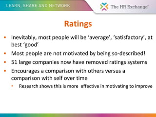 Ratings
• Inevitably, most people will be ‘average’, ‘satisfactory’, at
best ‘good’
• Most people are not motivated by being so-described!
• 51 large companies now have removed ratings systems
• Encourages a comparison with others versus a
comparison with self over time
• Research shows this is more effective in motivating to improve
 