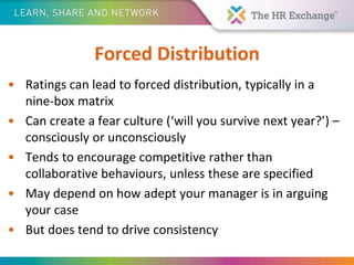 Forced Distribution
• Ratings can lead to forced distribution, typically in a
nine-box matrix
• Can create a fear culture (‘will you survive next year?’) –
consciously or unconsciously
• Tends to encourage competitive rather than
collaborative behaviours, unless these are specified
• May depend on how adept your manager is in arguing
your case
• But does tend to drive consistency
 