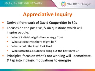 Appreciative Inquiry
• Derived from work of David Cooperrider in 80s
• Focuses on the positive, & on questions which will
inspire people:
• Where individual gets their energy from
• What alternatives there might be?
• What would the ideal look like?
• What activities & subjects bring out the best in you?
• Principle: focus on what’s not working will demotivate,
& tap into intrinsic motivations to energise
 