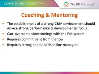 Coaching & Mentoring
• The establishment of a strong C&M environment should
drive a strong performance & developmental focus
• Can overcome shortcomings with the PM system
• Requires commitment from the top
• Requires strong people skills in line managers
 