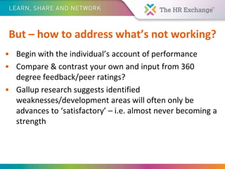 But – how to address what’s not working?
• Begin with the individual’s account of performance
• Compare & contrast your own and input from 360
degree feedback/peer ratings?
• Gallup research suggests identified
weaknesses/development areas will often only be
advances to ‘satisfactory’ – i.e. almost never becoming a
strength
 