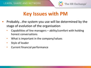 Key Issues with PM
• Probably...the system you use will be determined by the
stage of evolution of the organisation
• Capabilities of line managers – ability/comfort with holding
honest conversations
• What is important in the company/values
• Style of leader
• Current financial performance
 