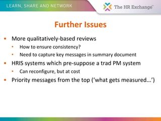 Further Issues
• More qualitatively-based reviews
• How to ensure consistency?
• Need to capture key messages in summary document
• HRIS systems which pre-suppose a trad PM system
• Can reconfigure, but at cost
• Priority messages from the top (‘what gets measured...’)
 