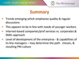 Summary
• Trends emerging which emphasize quality & regular
discussions
• This appears to be in line with needs of younger workers
• Internet-based companies/prof services vs. corporates &
SMEs approach
• Level of development of the enterpirse - & capabilities of
its line managers – may determine the path chosen, &
resulting PM culture
 