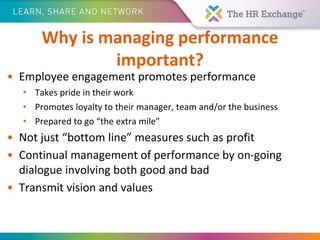 Why is managing performance
important?
• Employee engagement promotes performance
• Takes pride in their work
• Promotes loyalty to their manager, team and/or the business
• Prepared to go “the extra mile”
• Not just “bottom line” measures such as profit
• Continual management of performance by on-going
dialogue involving both good and bad
• Transmit vision and values
 