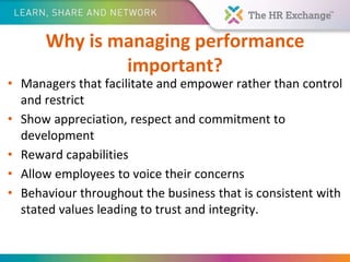Why is managing performance
important?
• Managers that facilitate and empower rather than control
and restrict
• Show appreciation, respect and commitment to
development
• Reward capabilities
• Allow employees to voice their concerns
• Behaviour throughout the business that is consistent with
stated values leading to trust and integrity.
 