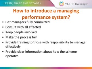 How to introduce a managing
performance system?
• Get managers fully committed
• Consult with all affected
• Keep people involved
• Make the process fair
• Provide training to those with responsibility to manage
effectively
• Provide clear information about how the scheme
operates
 