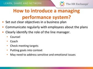How to introduce a managing
performance system?
• Set out clear objectives in a business plan
• Communicate regularly with employees about the plans
• Clearly identify the role of the line manager.
• Counsel
• Coach
• Check meeting targets
• Putting goals into context
• May need to address sensitive and emotional issues
 
