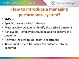 How to introduce a managing
performance system?
• SMART
• Specific – clear desired outcome
• Measurable – be able to identify the desired outcome
• Achievable – employee should be able to achieve the
outcome
• Relevant –relates to job, team, department
• Timebound – identifies when the outcome is to be
achieved
 