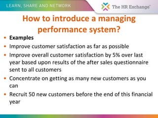 How to introduce a managing
performance system?
• Examples
• Improve customer satisfaction as far as possible
• Improve overall customer satisfaction by 5% over last
year based upon results of the after sales questionnaire
sent to all customers
• Concentrate on getting as many new customers as you
can
• Recruit 50 new customers before the end of this financial
year
 