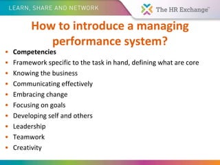 How to introduce a managing
performance system?
• Competencies
• Framework specific to the task in hand, defining what are core
• Knowing the business
• Communicating effectively
• Embracing change
• Focusing on goals
• Developing self and others
• Leadership
• Teamwork
• Creativity
 