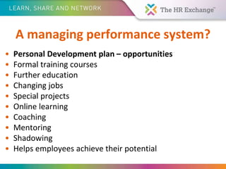 A managing performance system?
• Personal Development plan – opportunities
• Formal training courses
• Further education
• Changing jobs
• Special projects
• Online learning
• Coaching
• Mentoring
• Shadowing
• Helps employees achieve their potential
 