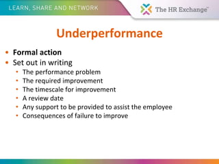 Underperformance
• Formal action
• Set out in writing
• The performance problem
• The required improvement
• The timescale for improvement
• A review date
• Any support to be provided to assist the employee
• Consequences of failure to improve
 