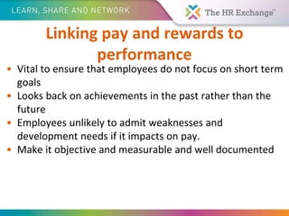 Linking pay and rewards to
performance
• Vital to ensure that employees do not focus on short term
goals
• Looks back on achievements in the past rather than the
future
• Employees unlikely to admit weaknesses and
development needs if it impacts on pay.
• Make it objective and measurable and well documented
 