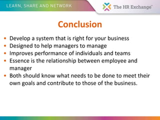 Conclusion
• Develop a system that is right for your business
• Designed to help managers to manage
• Improves performance of individuals and teams
• Essence is the relationship between employee and
manager
• Both should know what needs to be done to meet their
own goals and contribute to those of the business.
 