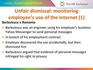 Unfair dismissal: monitoring
employee’s use of the internet (1)
Barbulescu v Romania
• Barbulescu was an engineer using his employer’s business
Yahoo Messenger to send personal messages
• In breach of his employment contract
• Employer discovered the use accidentally, but then
dismissed him
• Barbulescu argued that evidence of personal messages
infringed his right to privacy
 