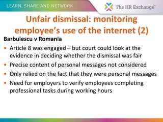 Unfair dismissal: monitoring
employee’s use of the internet (2)
Barbulescu v Romania
• Article 8 was engaged – but court could look at the
evidence in deciding whether the dismissal was fair
• Precise content of personal messages not considered
• Only relied on the fact that they were personal messages
• Need for employers to verify employees completing
professional tasks during working hours
 
