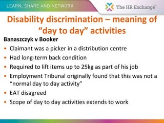 Disability discrimination – meaning of
“day to day” activities
Banaszczyk v Booker
• Claimant was a picker in a distribution centre
• Had long-term back condition
• Required to lift items up to 25kg as part of his job
• Employment Tribunal originally found that this was not a
“normal day to day activity”
• EAT disagreed
• Scope of day to day activities extends to work
 