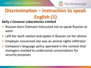 Discrimination – instruction to speak
English (1)
Kelly v Covance Laboratories Limited
• Russian born Claimant instructed not to speak Russian at
work
• Left her work station and spoke in Russian on her phone
• Employer concerned she was an animal rights infiltrator
• Company’s language policy operated in the context that
managers needed to understand conversations for
security purposes
 